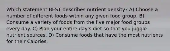 Which statement BEST describes nutrient density? A) Choose a number of different foods within any given food group. B) Consume a variety of foods from the five major food groups every day. C) Plan your entire day's diet so that you juggle nutrient sources. D) Consume foods that have the most nutrients for their Calories.