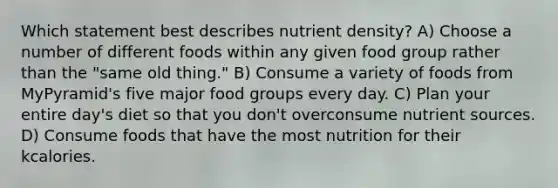 Which statement best describes nutrient density? A) Choose a number of different foods within any given food group rather than the "same old thing." B) Consume a variety of foods from MyPyramid's five major food groups every day. C) Plan your entire day's diet so that you don't overconsume nutrient sources. D) Consume foods that have the most nutrition for their kcalories.