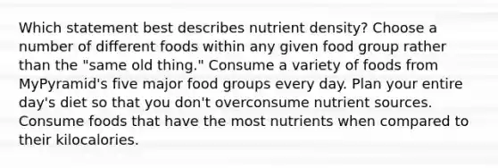 Which statement best describes nutrient density? Choose a number of different foods within any given food group rather than the "same old thing." Consume a variety of foods from MyPyramid's five major food groups every day. Plan your entire day's diet so that you don't overconsume nutrient sources. Consume foods that have the most nutrients when compared to their kilocalories.