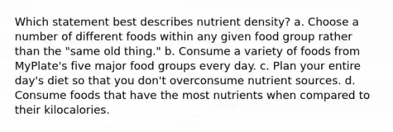 Which statement best describes nutrient density? a. Choose a number of different foods within any given food group rather than the "same old thing." b. Consume a variety of foods from MyPlate's five major food groups every day. c. Plan your entire day's diet so that you don't overconsume nutrient sources. d. Consume foods that have the most nutrients when compared to their kilocalories.