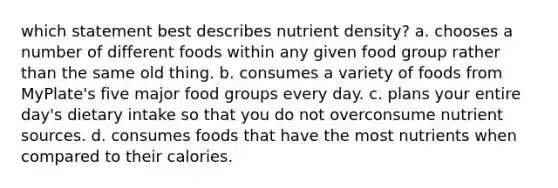 which statement best describes nutrient density? a. chooses a number of different foods within any given food group rather than the same old thing. b. consumes a variety of foods from MyPlate's five major food groups every day. c. plans your entire day's dietary intake so that you do not overconsume nutrient sources. d. consumes foods that have the most nutrients when compared to their calories.