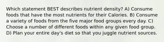 Which statement BEST describes nutrient density? A) Consume foods that have the most nutrients for their Calories. B) Consume a variety of foods from the five major food groups every day. C) Choose a number of different foods within any given food group. D) Plan your entire day's diet so that you juggle nutrient sources.