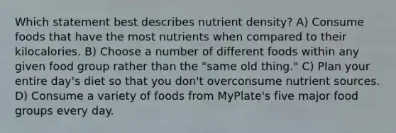 Which statement best describes nutrient density? A) Consume foods that have the most nutrients when compared to their kilocalories. B) Choose a number of different foods within any given food group rather than the "same old thing." C) Plan your entire day's diet so that you don't overconsume nutrient sources. D) Consume a variety of foods from MyPlate's five major food groups every day.