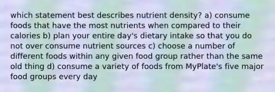 which statement best describes nutrient density? a) consume foods that have the most nutrients when compared to their calories b) plan your entire day's dietary intake so that you do not over consume nutrient sources c) choose a number of different foods within any given food group rather than the same old thing d) consume a variety of foods from MyPlate's five major food groups every day