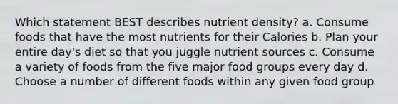 Which statement BEST describes nutrient density? a. Consume foods that have the most nutrients for their Calories b. Plan your entire day's diet so that you juggle nutrient sources c. Consume a variety of foods from the five major food groups every day d. Choose a number of different foods within any given food group