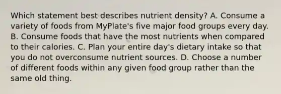 Which statement best describes nutrient density? A. Consume a variety of foods from MyPlate's five major food groups every day. B. Consume foods that have the most nutrients when compared to their calories. C. Plan your entire day's dietary intake so that you do not overconsume nutrient sources. D. Choose a number of different foods within any given food group rather than the same old thing.