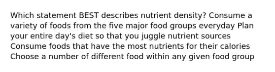 Which statement BEST describes nutrient density? Consume a variety of foods from the five major food groups everyday Plan your entire day's diet so that you juggle nutrient sources Consume foods that have the most nutrients for their calories Choose a number of different food within any given food group