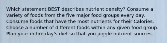 Which statement BEST describes nutrient density? Consume a variety of foods from the five major food groups every day. Consume foods that have the most nutrients for their Calories. Choose a number of different foods within any given food group. Plan your entire day's diet so that you juggle nutrient sources.