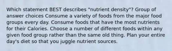 Which statement BEST describes "nutrient density"? Group of answer choices Consume a variety of foods from the major food groups every day. Consume foods that have the most nutrients for their Calories. Choose a number of different foods within any given food group rather than the same old thing. Plan your entire day's diet so that you juggle nutrient sources.