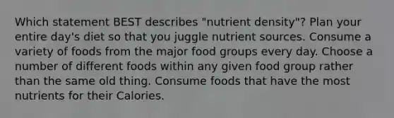 Which statement BEST describes "nutrient density"? Plan your entire day's diet so that you juggle nutrient sources. Consume a variety of foods from the major food groups every day. Choose a number of different foods within any given food group rather than the same old thing. Consume foods that have the most nutrients for their Calories.