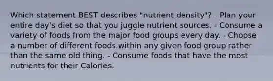 Which statement BEST describes "nutrient density"? - Plan your entire day's diet so that you juggle nutrient sources. - Consume a variety of foods from the major food groups every day. - Choose a number of different foods within any given food group rather than the same old thing. - Consume foods that have the most nutrients for their Calories.