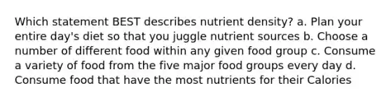 Which statement BEST describes nutrient density? a. Plan your entire day's diet so that you juggle nutrient sources b. Choose a number of different food within any given food group c. Consume a variety of food from the five major food groups every day d. Consume food that have the most nutrients for their Calories