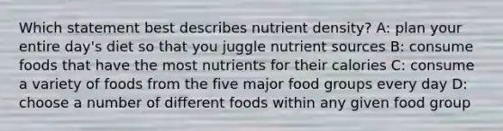 Which statement best describes nutrient density? A: plan your entire day's diet so that you juggle nutrient sources B: consume foods that have the most nutrients for their calories C: consume a variety of foods from the five major food groups every day D: choose a number of different foods within any given food group