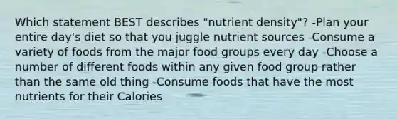 Which statement BEST describes "nutrient density"? -Plan your entire day's diet so that you juggle nutrient sources -Consume a variety of foods from the major food groups every day -Choose a number of different foods within any given food group rather than the same old thing -Consume foods that have the most nutrients for their Calories