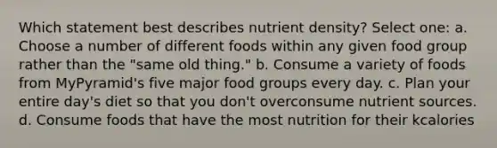 Which statement best describes nutrient density? Select one: a. Choose a number of different foods within any given food group rather than the "same old thing." b. Consume a variety of foods from MyPyramid's five major food groups every day. c. Plan your entire day's diet so that you don't overconsume nutrient sources. d. Consume foods that have the most nutrition for their kcalories