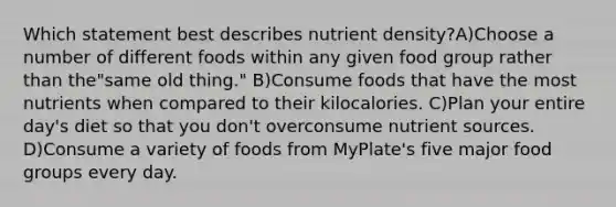 Which statement best describes nutrient density?A)Choose a number of different foods within any given food group rather than the"same old thing." B)Consume foods that have the most nutrients when compared to their kilocalories. C)Plan your entire day's diet so that you don't overconsume nutrient sources. D)Consume a variety of foods from MyPlate's five major food groups every day.