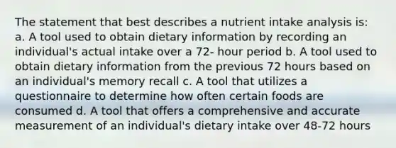 The statement that best describes a nutrient intake analysis is: a. A tool used to obtain dietary information by recording an individual's actual intake over a 72- hour period b. A tool used to obtain dietary information from the previous 72 hours based on an individual's memory recall c. A tool that utilizes a questionnaire to determine how often certain foods are consumed d. A tool that offers a comprehensive and accurate measurement of an individual's dietary intake over 48-72 hours