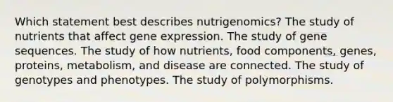 Which statement best describes nutrigenomics? The study of nutrients that affect gene expression. The study of gene sequences. The study of how nutrients, food components, genes, proteins, metabolism, and disease are connected. The study of genotypes and phenotypes. The study of polymorphisms.