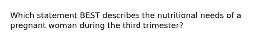 Which statement BEST describes the nutritional needs of a pregnant woman during the third trimester?