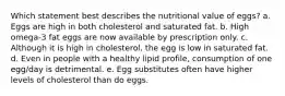 Which statement best describes the nutritional value of eggs? a. Eggs are high in both cholesterol and saturated fat. b. High omega-3 fat eggs are now available by prescription only. c. Although it is high in cholesterol, the egg is low in saturated fat. d. Even in people with a healthy lipid profile, consumption of one egg/day is detrimental. e. Egg substitutes often have higher levels of cholesterol than do eggs.