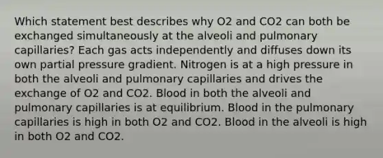 Which statement best describes why O2 and CO2 can both be exchanged simultaneously at the alveoli and pulmonary capillaries? Each gas acts independently and diffuses down its own partial pressure gradient. Nitrogen is at a high pressure in both the alveoli and pulmonary capillaries and drives the exchange of O2 and CO2. Blood in both the alveoli and pulmonary capillaries is at equilibrium. Blood in the pulmonary capillaries is high in both O2 and CO2. Blood in the alveoli is high in both O2 and CO2.