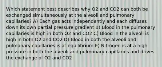 Which statement best describes why O2 and CO2 can both be exchanged simultaneously at the alveoli and pulmonary capillaries? A) Each gas acts independently and each diffuses down its own partial pressure gradient B) Blood in the pulmonary capillaries is high in both O2 and CO2 C) Blood in the alveoli is high in both O2 and CO2 D) Blood in both the alveoli and pulmonary capillaries is at equilibrium E) Nitrogen is at a high pressure in both the alveoli and pulmonary capillaries and drives the exchange of O2 and CO2