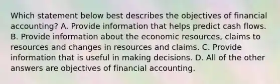 Which statement below best describes the objectives of financial accounting? A. Provide information that helps predict cash flows. B. Provide information about the economic resources, claims to resources and changes in resources and claims. C. Provide information that is useful in making decisions. D. All of the other answers are objectives of financial accounting.