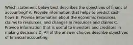 Which statement below best describes the objectives of financial accounting? A. Provide information that helps to predict cash flows B. Provide information about the economic resources, claims to resources, and changes in resources and claims C. Provide information that is useful to investors and creditors in making decisions D. All of the answer choices describe objectives of financial accounting