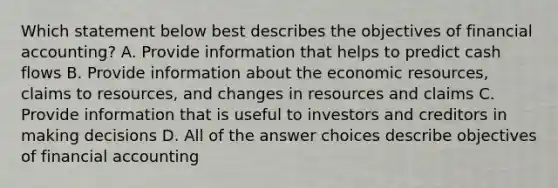 Which statement below best describes the objectives of financial accounting? A. Provide information that helps to predict cash flows B. Provide information about the economic resources, claims to resources, and changes in resources and claims C. Provide information that is useful to investors and creditors in making decisions D. All of the answer choices describe objectives of financial accounting