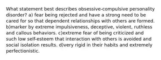 What statement best describes obsessive-compulsive personality disorder? a) fear being rejected and have a strong need to be cared for so that dependent relationships with others are formed. b)marker by extreme impulsiveness, deceptive, violent, ruthless and callous behaviors. c)extreme fear of being criticized and such low self-esteem that interaction with others is avoided and social isolation results. d)very rigid in their habits and extremely perfectionistic.