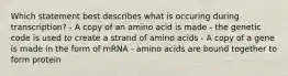 Which statement best describes what is occuring during transcription? - A copy of an amino acid is made - the genetic code is used to create a strand of amino acids - A copy of a gene is made in the form of mRNA - amino acids are bound together to form protein