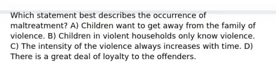 Which statement best describes the occurrence of maltreatment? A) Children want to get away from the family of violence. B) Children in violent households only know violence. C) The intensity of the violence always increases with time. D) There is a great deal of loyalty to the offenders.