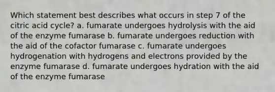 Which statement best describes what occurs in step 7 of the citric acid cycle? a. fumarate undergoes hydrolysis with the aid of the enzyme fumarase b. fumarate undergoes reduction with the aid of the cofactor fumarase c. fumarate undergoes hydrogenation with hydrogens and electrons provided by the enzyme fumarase d. fumarate undergoes hydration with the aid of the enzyme fumarase