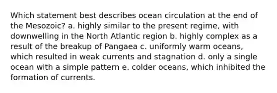 Which statement best describes ocean circulation at the end of the Mesozoic? a. highly similar to the present regime, with downwelling in the North Atlantic region b. highly complex as a result of the breakup of Pangaea c. uniformly warm oceans, which resulted in weak currents and stagnation d. only a single ocean with a simple pattern e. colder oceans, which inhibited the formation of currents.