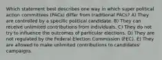 Which statement best describes one way in which super political action committees (PACs) differ from traditional PACs? A) They are controlled by a specific political candidate. B) They can receive unlimited contributions from individuals. C) They do not try to influence the outcomes of particular elections. D) They are not regulated by the Federal Election Commission (FEC). E) They are allowed to make unlimited contributions to candidates' campaigns.