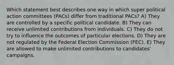 Which statement best describes one way in which super political action committees (PACs) differ from traditional PACs? A) They are controlled by a specific political candidate. B) They can receive unlimited contributions from individuals. C) They do not try to influence the outcomes of particular elections. D) They are not regulated by the Federal Election Commission (FEC). E) They are allowed to make unlimited contributions to candidates' campaigns.