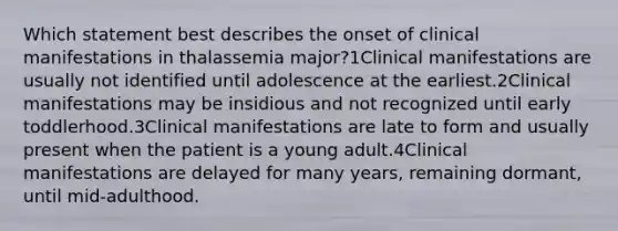 Which statement best describes the onset of clinical manifestations in thalassemia major?1Clinical manifestations are usually not identified until adolescence at the earliest.2Clinical manifestations may be insidious and not recognized until early toddlerhood.3Clinical manifestations are late to form and usually present when the patient is a young adult.4Clinical manifestations are delayed for many years, remaining dormant, until mid-adulthood.