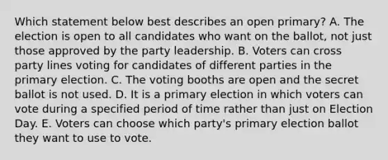 Which statement below best describes an open primary? A. The election is open to all candidates who want on the ballot, not just those approved by the party leadership. B. Voters can cross party lines voting for candidates of different parties in the primary election. C. The voting booths are open and the secret ballot is not used. D. It is a primary election in which voters can vote during a specified period of time rather than just on Election Day. E. Voters can choose which party's primary election ballot they want to use to vote.