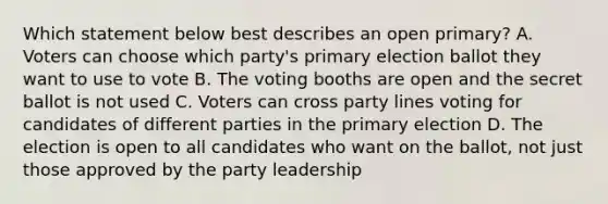 Which statement below best describes an open primary? A. Voters can choose which party's primary election ballot they want to use to vote B. The voting booths are open and the secret ballot is not used C. Voters can cross party lines voting for candidates of different parties in the primary election D. The election is open to all candidates who want on the ballot, not just those approved by the party leadership