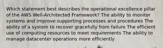 Which statement best describes the operational excellence pillar of the AWS Well-Architected Framework? The ability to monitor systems and improve supporting processes and procedures The ability of a system to recover gracefully from failure The efficient use of computing resources to meet requirements The ability to manage datacenter operations more efficiently