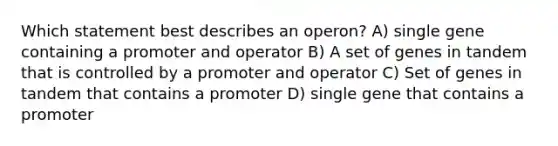 Which statement best describes an operon? A) single gene containing a promoter and operator B) A set of genes in tandem that is controlled by a promoter and operator C) Set of genes in tandem that contains a promoter D) single gene that contains a promoter