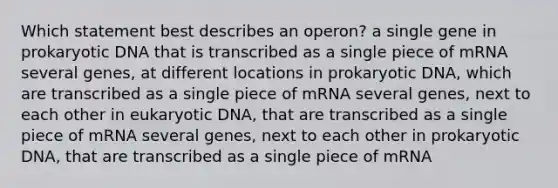 Which statement best describes an operon? a single gene in prokaryotic DNA that is transcribed as a single piece of mRNA several genes, at different locations in prokaryotic DNA, which are transcribed as a single piece of mRNA several genes, next to each other in eukaryotic DNA, that are transcribed as a single piece of mRNA several genes, next to each other in prokaryotic DNA, that are transcribed as a single piece of mRNA