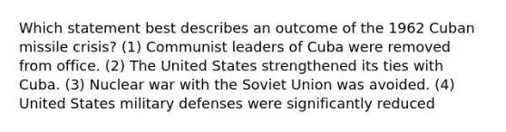 Which statement best describes an outcome of the 1962 Cuban missile crisis? (1) Communist leaders of Cuba were removed from office. (2) The United States strengthened its ties with Cuba. (3) Nuclear war with the Soviet Union was avoided. (4) United States military defenses were significantly reduced