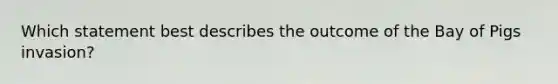 Which statement best describes the outcome of the Bay of Pigs invasion?