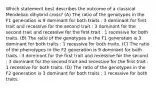 Which statement best describes the outcome of a classical Mendelian dihybrid cross? (A) The ratio of the genotypes in the F1 generation is 9 dominant for both traits : 3 dominant for first trait and recessive for the second trait : 3 dominant for the second trait and recessive for the first trait : 1 recessive for both traits. (B) The ratio of the genotypes in the F1 generation is 3 dominant for both traits : 1 recessive for both traits. (C) The ratio of the phenotypes in the F2 generation is 9 dominant for both traits : 3 dominant for the first trait and recessive for the second : 3 dominant for the second trait and recessive for the first trait : 1 recessive for both traits. (D) The ratio of the genotypes in the F2 generation is 3 dominant for both traits : 1 recessive for both traits.