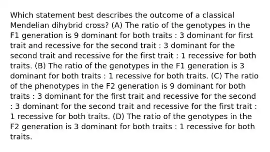 Which statement best describes the outcome of a classical Mendelian dihybrid cross? (A) The ratio of the genotypes in the F1 generation is 9 dominant for both traits : 3 dominant for first trait and recessive for the second trait : 3 dominant for the second trait and recessive for the first trait : 1 recessive for both traits. (B) The ratio of the genotypes in the F1 generation is 3 dominant for both traits : 1 recessive for both traits. (C) The ratio of the phenotypes in the F2 generation is 9 dominant for both traits : 3 dominant for the first trait and recessive for the second : 3 dominant for the second trait and recessive for the first trait : 1 recessive for both traits. (D) The ratio of the genotypes in the F2 generation is 3 dominant for both traits : 1 recessive for both traits.