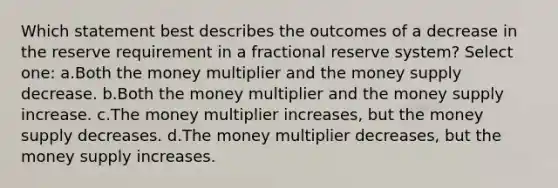 Which statement best describes the outcomes of a decrease in the reserve requirement in a fractional reserve system? Select one: a.Both the money multiplier and the money supply decrease. b.Both the money multiplier and the money supply increase. c.The money multiplier increases, but the money supply decreases. d.The money multiplier decreases, but the money supply increases.