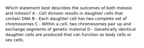 Which statement best describes the outcomes of both meiosis and mitosis? A - Cell division results in daughter cells that contain DNA B - Each daughter cell has two complete set of chromosomes C - Within a cell, two chromosomes pair up and exchange segments of genetic material D - Genetically identical daughter cells are produced that can function as body cells or sex cells.