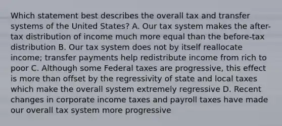 Which statement best describes the overall tax and transfer systems of the United States? A. Our tax system makes the after-tax distribution of income much more equal than the before-tax distribution B. Our tax system does not by itself reallocate income; transfer payments help redistribute income from rich to poor C. Although some Federal taxes are progressive, this effect is more than offset by the regressivity of state and local taxes which make the overall system extremely regressive D. Recent changes in corporate income taxes and payroll taxes have made our overall tax system more progressive