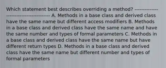 Which statement best describes overriding a method? ---------------------------------------- A. Methods in a base class and derived class have the same name but different access modifiers B. Methods in a base class and derived class have the same name and have the same number and types of formal parameters C. Methods in a base class and derived class have the same name but have different return types D. Methods in a base class and derived class have the same name but different number and types of formal parameters